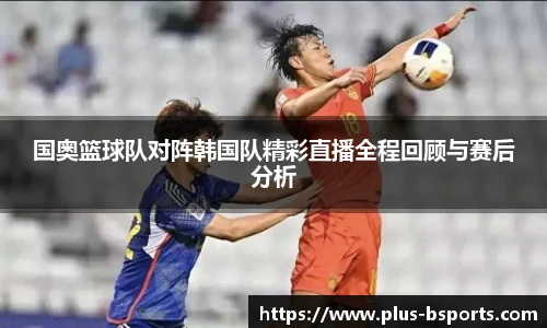国奥篮球队对阵韩国队精彩直播全程回顾与赛后分析